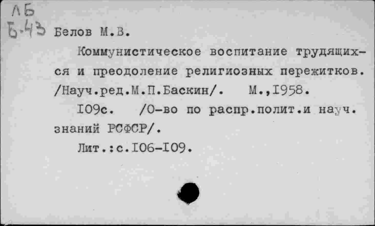 ﻿Белов М.В.
Коммунистическое воспитание трудящихся и преодоление религиозных пережитков. /Науч.ред.М.П.Баскин/. М.,1958.
109с.	/0-во по распр.полит.и науч,
знаний РСФСР/.
Лит.:с.106-109.